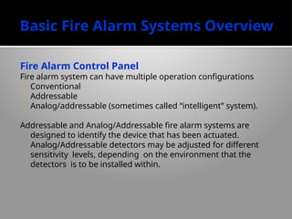 Basic Fire Alarm Systems Overview
Fire Alarm Control Panel
Fire alarm system can have multiple operation configurations
- Conventional
- Addressable
- Analog/addressable (sometimes called “intelligent” system).
Addressable and Analog/Addressable fire alarm systems are
designed to identify the device that has been actuated.
Analog/Addressable detectors may be adjusted for different
sensitivity levels, depending on the environment that the
detectors is to be installed within.
 