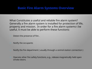 Basic Fire Alarm Systems Overview
What Constitutes a useful and reliable fire alarm system?
Generally a fire alarm system is installed for protection of life,
property and mission. In order for a fire alarm systems t be
useful, it must be able to perform these functions:
1. Detect the presence of fire .
2. Notify the occupants
3. Notify the fire department ( usually through a central station connection )
4. Operate other fire safety functions, e.g., release magnetically held open
smoke doors.
 