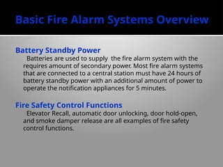 Basic Fire Alarm Systems Overview
Battery Standby Power
Batteries are used to supply the fire alarm system with the
requires amount of secondary power. Most fire alarm systems
that are connected to a central station must have 24 hours of
battery standby power with an additional amount of power to
operate the notification appliances for 5 minutes.
Fire Safety Control Functions
Elevator Recall, automatic door unlocking, door hold-open,
and smoke damper release are all examples of fire safety
control functions.
 
