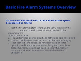 Basic Fire Alarm Systems Overview
It is recommended that the test of the entire fire alarm system
be conducted as follows:
1. Test the fire alarm system control unit to verify that it is in the
normal supervisory condition as detailed in the
manufacturer’s
instruction manual.
2. Test Each initiating device circuit and notification appliance circuit
to confirm that the system control unit s monitoring the integrity
3. Test each initiating device and notification appliance for
operation and for proper response at the system control unit.
Test all functions, including all supplementary functions, in
accordance with the manufacturer's manual and NFPA 72,
Chapter 14.
 