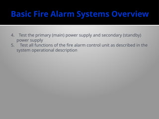 Basic Fire Alarm Systems Overview
4. Test the primary (main) power supply and secondary (standby)
power supply
5. Test all functions of the fire alarm control unit as described in the
system operational description
 