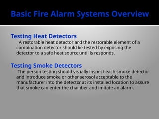 Basic Fire Alarm Systems Overview
Testing Heat Detectors
A restorable heat detector and the restorable element of a
combination detector should be tested by exposing the
detector to a safe heat source until is responds.
Testing Smoke Detectors
The person testing should visually inspect each smoke detector
and introduce smoke or other aerosol acceptable to the
manufacturer into the detector at its installed location to assure
that smoke can enter the chamber and imitate an alarm.
 