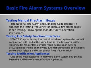 Basic Fire Alarm Systems Overview
Testing Manual Fire Alarm Boxes
The National Fire Alarm and Signaling Code chapter 14
specifics the testing frequency for manual fire alarm boxes.
When testing, following the manufacturer’s operation
instructions.
Testing Fire Safety Function Interfaces
NFPA 72, Chapter 14 requires that all interfaced systems be tested in
conjunction with, and at the same time as , the fire alarm system.
This includes fan control, elevator recall, suppression system
activation (depending on the type) automatic unlocking of exit doors,
smoke door release and other similar fire safety function.
Testing Notification Appliances
One of the weakest points in many fire alarm system designs has
been the audibility of the notification appliances.
 