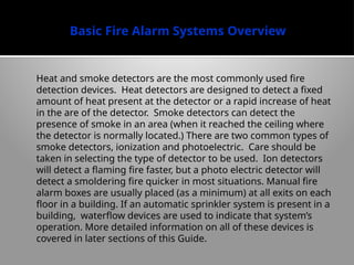 Basic Fire Alarm Systems Overview
Heat and smoke detectors are the most commonly used fire
detection devices. Heat detectors are designed to detect a fixed
amount of heat present at the detector or a rapid increase of heat
in the are of the detector. Smoke detectors can detect the
presence of smoke in an area (when it reached the ceiling where
the detector is normally located.) There are two common types of
smoke detectors, ionization and photoelectric. Care should be
taken in selecting the type of detector to be used. Ion detectors
will detect a flaming fire faster, but a photo electric detector will
detect a smoldering fire quicker in most situations. Manual fire
alarm boxes are usually placed (as a minimum) at all exits on each
floor in a building. If an automatic sprinkler system is present in a
building, waterflow devices are used to indicate that system’s
operation. More detailed information on all of these devices is
covered in later sections of this Guide.
 