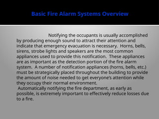Basic Fire Alarm Systems Overview
Notifying the occupants is usually accomplished
by producing enough sound to attract their attention and
indicate that emergency evacuation is necessary. Horns, bells,
sirens, strobe lights and speakers are the most common
appliances used to provide this notification. These appliances
are as important as the detection portion of the fire alarm
system. A number of notification appliances (horns, bells, etc.)
must be strategically placed throughout the building to provide
the amount of noise needed to get everyone’s attention while
they occupy their normal environment.
Automatically notifying the fire department, as early as
possible, is extremely important to effec­
tively reduce losses due
to a fire.
 