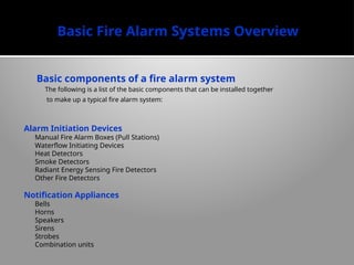 Basic Fire Alarm Systems Overview
Basic components of a fire alarm system
The following is a list of the basic components that can be installed together
to make up a typical fire alarm system:
Alarm Initiation Devices
Manual Fire Alarm Boxes (Pull Stations)
Waterflow Initiating Devices
Heat Detectors
Smoke Detectors
Radiant Energy Sensing Fire Detectors
Other Fire Detectors
Notification Appliances
Bells
Horns
Speakers
Sirens
Strobes
Combination units
 