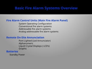 Basic Fire Alarm Systems Overview
Fire Alarm Control Units (Main Fire Alarm Panel)
System Operating Configuration
Conventional fire alarm systems
Addressable fire alarm systems
Analog-addressable fire alarm systems
Remote On-Site Annunciation
Pont Lighted (Led Annunciator)
Alphanumeric
Liquid Crystal Displays ( LCD’s)
Graphic
Batteries
Standby Power
 