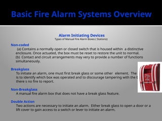 Basic Fire Alarm Systems Overview
Alarm Initiating Devices
Types of Manual Fire Alarm Boxes ( Stations):
Non-coded
(a) Contains a normally open or closed switch that is housed within a distinctive
enclosure. Once actuated, the box must be reset to restore the unit to normal.
(b) Contact and circuit arrangements may very to provide a number of functions
simultaneously.
Breakglass
To initiate an alarm, one must first break glass or some other element. The purpose
is to identify which box was operated and to discourage tampering with the box when
there s no fire to report.
Non-Breakglass
A manual fire alarm box that does not have a break glass feature.
Double Action
Two actions are necessary to initiate an alarm. Either break glass to open a door or a
lift cover to gain access to a switch or lever to initiate an alarm.
 