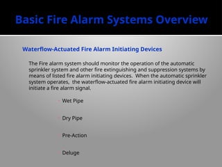 Basic Fire Alarm Systems Overview
Waterflow-Actuated Fire Alarm Initiating Devices
The Fire alarm system should monitor the operation of the automatic
sprinkler system and other fire extinguishing and suppression systems by
means of listed fire alarm initiating devices. When the automatic sprinkler
system operates, the waterflow-actuated fire alarm initiating device will
initiate a fire alarm signal.
• Wet Pipe
• Dry Pipe
• Pre-Action
• Deluge
 