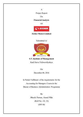 A
Project Report
On
FinancialAnalysis
Of
Eicher Motors Limited
Submittted to
S.V. Institute of Management
Kadi Sarva Vishwavidyalaya
On
December 08, 2016
In Partial Fulfilment of the requirements for the
Accounting for Managers Coursein the
Master of Business Administration Programme
By
Bhavik Parmar, Anand Pillai
(Roll No.- 22, 33)
(DIV-B)
 