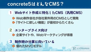 concrete5はどんなCMS？
Webサイト作成に特化したCMS（汎用CMS）1
Web制作会社が自社案件用のCMSとして開発
「サイトに欲しい機能」が最初からたくさん
２ エンタープライズ向け
企業サイトや、Webマーケティングが得意
３ 制作時の分業に向いている
優れたMVCモデル
 