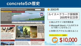 2003年
concrete5の歴史
ルイス＝クラーク探検隊
200周年記念祭
90人のサイト制作関係者
秒間1万アクセスに耐えること
Microsoft WordレベルのITスキ
ルで使いこなせること
ライセンスフィー（当時）
$10,000
 