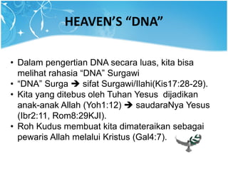 HEAVEN’S “DNA”
• Dalam pengertian DNA secara luas, kita bisa
melihat rahasia “DNA” Surgawi
• “DNA” Surga  sifat Surgawi/Ilahi(Kis17:28-29).
• Kita yang ditebus oleh Tuhan Yesus dijadikan
anak-anak Allah (Yoh1:12)  saudaraNya Yesus
(Ibr2:11, Rom8:29KJI).
• Roh Kudus membuat kita dimateraikan sebagai
pewaris Allah melalui Kristus (Gal4:7).
 