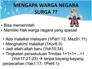 MENGAPA WARGA NEGARA
SURGA ??
• Bisa memerintah
• Memiliki Hak warga negara yang spesial
• Ada malaikat melayani (1Pet1:12, Maz91:11)
• Menghakimi malaikat (1Kor6:3)
• Jadi allah-allah baru (Yoh10:34)
• Tingkatan persekutuan Trinitas 1+1+1+...=1
(Yoh17:21-23)  tanpa bayang-bayang
perpecahan (Yak1:17, 1Pet4:1)
 