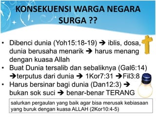 KONSEKUENSI WARGA NEGARA
SURGA ??
• Dibenci dunia (Yoh15:18-19)  iblis, dosa,
dunia berusaha menarik  harus menang
dengan kuasa Allah
• Buat Dunia tersalib dan sebaliknya (Gal6:14)
terputus dari dunia  1Kor7:31 Fil3:8
• Harus bersinar bagi dunia (Dan12:3) 
bukan sok suci  benar-benar TERANG
salurkan pergaulan yang baik agar bisa merusak kebiasaan
yang buruk dengan kuasa ALLAH (2Kor10:4-5)
 