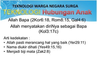 TEKNOLOGI WARGA NEGARA SURGA
Allah Bapa (2Kor6:18, Rom8:15, Gal4:6)
Allah menyatakan diriNya sebagai Bapa
(Kol3:17c)
Arti kedekatan :
• Allah pasti merancang hal yang baik (Yer29:11)
• Nama diukir dihati (Yes49:15,16)
• Menjadi biji mata (Zak2:8)
 