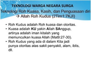 TEKNOLOGI WARGA NEGARA SURGA
• Roh Kudus adalah Roh kuasa dan otoritas.
• Kuasa adalah KU yakin Allah SAnggup,
artinya adalah iman kitalah yang
memunculkan kuasa Allah (Mat9:27-30).
• Roh Kudus yang ada di dalam Kita jadi
punya otoritas atas sakit penyakit, alam, iblis,
dll.
 