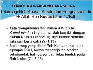 TEKNOLOGI WARGA NEGARA SURGA
• Kata “penguasaan diri” dalam KJV ditulis
Sound mind, artinya banyaklah berpikir dengan
pikiran Kristus (1Kor2:16), tapi lambat berkata-
kata dan bertindak (Yak1:19).
• Seseorang yang diberi Roh Kuasa harus tetap
dipimpin ROH, bukan mengerjakan otoritas
sekehendak hatinya sendiri. Tetap tunduk pada
Roh kudus (Gal5:25).
 