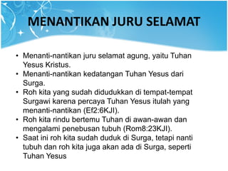 MENANTIKAN JURU SELAMAT
• Menanti-nantikan juru selamat agung, yaitu Tuhan
Yesus Kristus.
• Menanti-nantikan kedatangan Tuhan Yesus dari
Surga.
• Roh kita yang sudah didudukkan di tempat-tempat
Surgawi karena percaya Tuhan Yesus itulah yang
menanti-nantikan (Ef2:6KJI).
• Roh kita rindu bertemu Tuhan di awan-awan dan
mengalami penebusan tubuh (Rom8:23KJI).
• Saat ini roh kita sudah duduk di Surga, tetapi nanti
tubuh dan roh kita juga akan ada di Surga, seperti
Tuhan Yesus
 