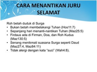 CARA MENANTIKAN JURU
SELAMAT
Roh betah duduk di Surga
• Bukan betah membelakangi Tuhan (Hos11:7)
• Sepanjang hari menanti-nantikan Tuhan (Maz25:5)
• Firdaus ada di Firman, Doa, dan Roh Kudus
(Maz130:5)
• Senang menikmati suasana Surga seperti Daud
(Maz27:4, Maz84:11)
• Tidak alergi dengan kata “suci” (Wah4:8).
 
