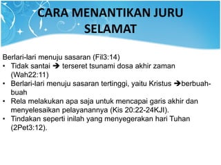 CARA MENANTIKAN JURU
SELAMAT
Berlari-lari menuju sasaran (Fil3:14)
• Tidak santai  terseret tsunami dosa akhir zaman
(Wah22:11)
• Berlari-lari menuju sasaran tertinggi, yaitu Kristus berbuah-
buah
• Rela melakukan apa saja untuk mencapai garis akhir dan
menyelesaikan pelayanannya (Kis 20:22-24KJI).
• Tindakan seperti inilah yang menyegerakan hari Tuhan
(2Pet3:12).
 