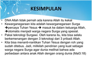 KESIMPULAN
• DNA Allah tidak pernah ada karena Allah itu kekal
• Kewarganegaraan kita adalah kewarganegaraan Surga
percaya Tuhan Yesus  masuk ke dalam keluarga Allah,
otomatis menjadi warga negara Surga yang spesial.
• Pakai teknologi Surgawi. Oleh karena itu, kita bisa selalu
berkemenangan dengan 3 teknologi dari 3 pribadi Allah.
• Kita bisa menanti-nantikan Tuhan Yesus dengan roh yang
sudah ditebus. Jadi, milikilah pendirian yang kuat sebagai
warga negara Surga agar dunia melihat bahwa ada
perbedaan antara anak Allah dengan orang dunia (Mal3:18)
 
