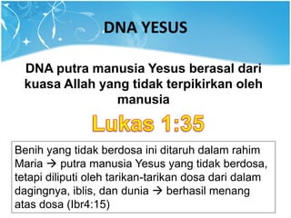 DNA YESUS
DNA putra manusia Yesus berasal dari
kuasa Allah yang tidak terpikirkan oleh
manusia
Benih yang tidak berdosa ini ditaruh dalam rahim
Maria  putra manusia Yesus yang tidak berdosa,
tetapi diliputi oleh tarikan-tarikan dosa dari dalam
dagingnya, iblis, dan dunia  berhasil menang
atas dosa (Ibr4:15)
 