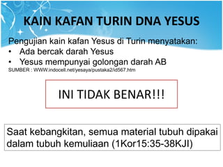 KAIN KAFAN TURIN DNA YESUS
Pengujian kain kafan Yesus di Turin menyatakan:
• Ada bercak darah Yesus
• Yesus mempunyai golongan darah AB
SUMBER : WWW.indocell.net/yesaya/pustaka2/id567.htm
INI TIDAK BENAR!!!
Saat kebangkitan, semua material tubuh dipakai
dalam tubuh kemuliaan (1Kor15:35-38KJI)
 