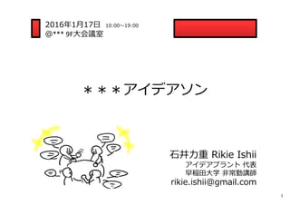 ＊＊＊アイデアソン
1
2016年1⽉17⽇ 10:00〜19:00
＠*** 9F⼤会議室
⽯井⼒重 Rikie Ishii
アイデアプラント 代表
早稲⽥⼤学 ⾮常勤講師
rikie.ishii@gmail.com
 