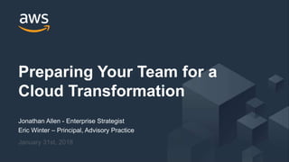 © 2018, Amazon Web Services, Inc. or its Affiliates. All rights reserved.
Jonathan Allen - Enterprise Strategist
Eric Winter – Principal, Advisory Practice
January 31st, 2018
Preparing Your Team for a
Cloud Transformation
 