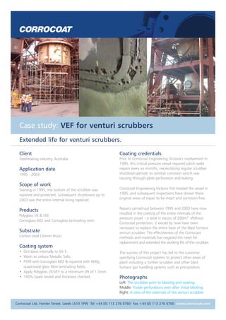 Case study: VEF for venturi scrubbers
Extended life for venturi scrubbers.
Client
Steelmaking industry, Australia.
Application date
1995 - 2003.
Scope of work
Starting in 1995, the bottom of the scrubber was
repaired and protected. Subsequent shutdowns up to
2003 saw the entire internal lining replaced.
Products
Polyglass VE & VEF.
Corroglass 602 and Corroglass laminating resin.
Substrate
Carbon steel (20mm thick).
Coating system
• Grit blast internally to SA 3.
• Wash to reduce Metallic Salts.
• Pitfill with Corroglass 602 & repaired with 600g
quadriaxial glass fibre laminating fabric.
• Apply Polyglass VE/VEF to a minimum dft of 1.5mm.
• 100% Spark tested and thickness checked.
Coating credentials
Prior to Corrocoat Engineering Victoria’s involvement in
1995, this critical pressure vessel required patch weld
repairs every six months, necessitating regular scrubber
shutdown periods to combat corrosion which was
causing through-plate perforation and leaking.
Corrocoat Engineering Victoria first treated the vessel in
1995, and subsequent inspections have shown these
original areas of repair to be intact and corrosion-free.
Repairs carried out between 1995 and 2003 have now
resulted in the coating of the entire internals of the
pressure vessel – a total in excess of 200m2. Without
Corrocoat protection, it would by now have been
necessary to replace the entire base of the blast furnace
venturi scrubber. The effectiveness of the Corrocoat
methods and materials has negated the need for
replacement and extended the working life of the scrubber.
The success of this project has led to the customer
specifying Corrocoat systems to protect other areas of
plant including a further scrubber and other blast
furnace gas handling systems such as precipitators.
Photographs
Left: The scrubber prior to blasting and coating.
Middle: Visible perforations seen after initial blasting.
Right: A view of the externals of the venturi scrubber.
Corrocoat Ltd, Forster Street, Leeds LS10 1PW Tel +44 (0) 113 276 0760 Fax +44 (0) 113 276 0700 www.corrocoat.com
 