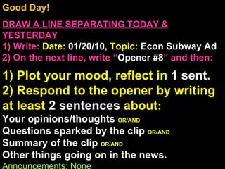 Good Day!  DRAW A LINE SEPARATING TODAY & YESTERDAY 1) Write:   Date:  01/20/10 , Topic:  Econ Subway Ad 2) On the next line, write “ Opener #8 ” and then:  1) Plot your mood, reflect in  1 sent . 2) Respond to the opener by writing at least  2 sentences  about : Your opinions/thoughts  OR/AND Questions sparked by the clip  OR/AND Summary of the clip  OR/AND Other things going on in the news. Announcements: None Intro Music: Untitled Stossell Free Market 