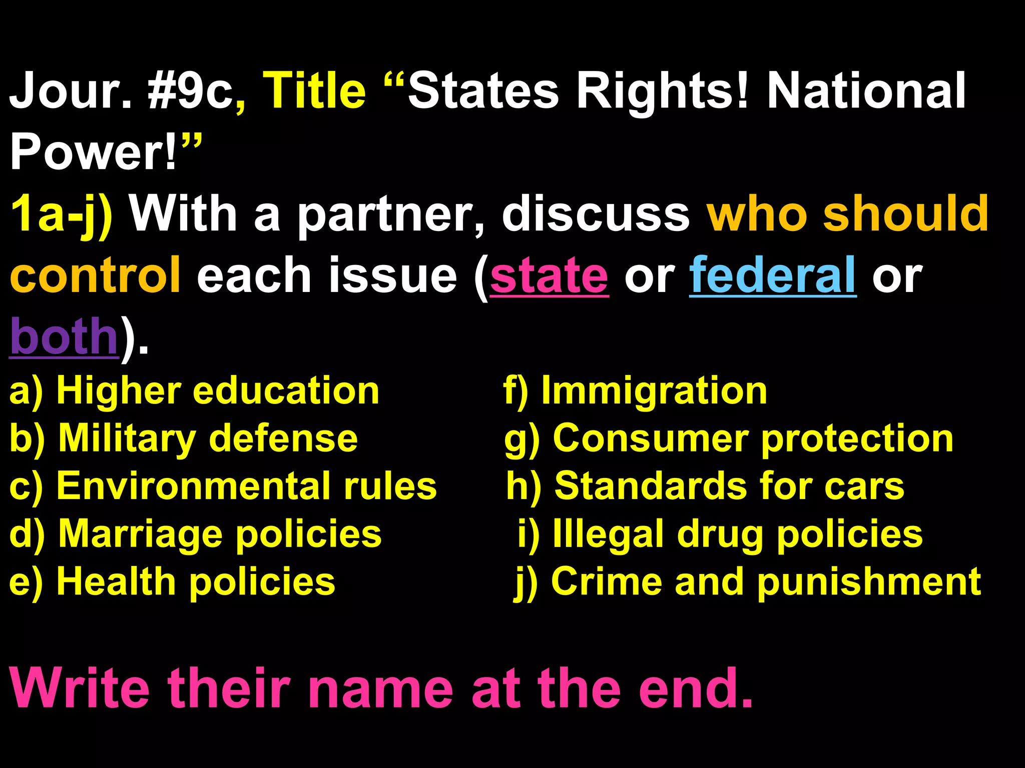 Jour. #9c , Title “ States Rights! National Power! ” 1a-j)  With a partner, discuss  who should control  each issue ( state   or  federal   or  both ). a) Higher education  f) Immigration b) Military defense  g) Consumer protection c) Environmental rules  h) Standards for cars d) Marriage policies  i) Illegal drug policies e) Health policies  j) Crime and punishment Write their name at the end. 