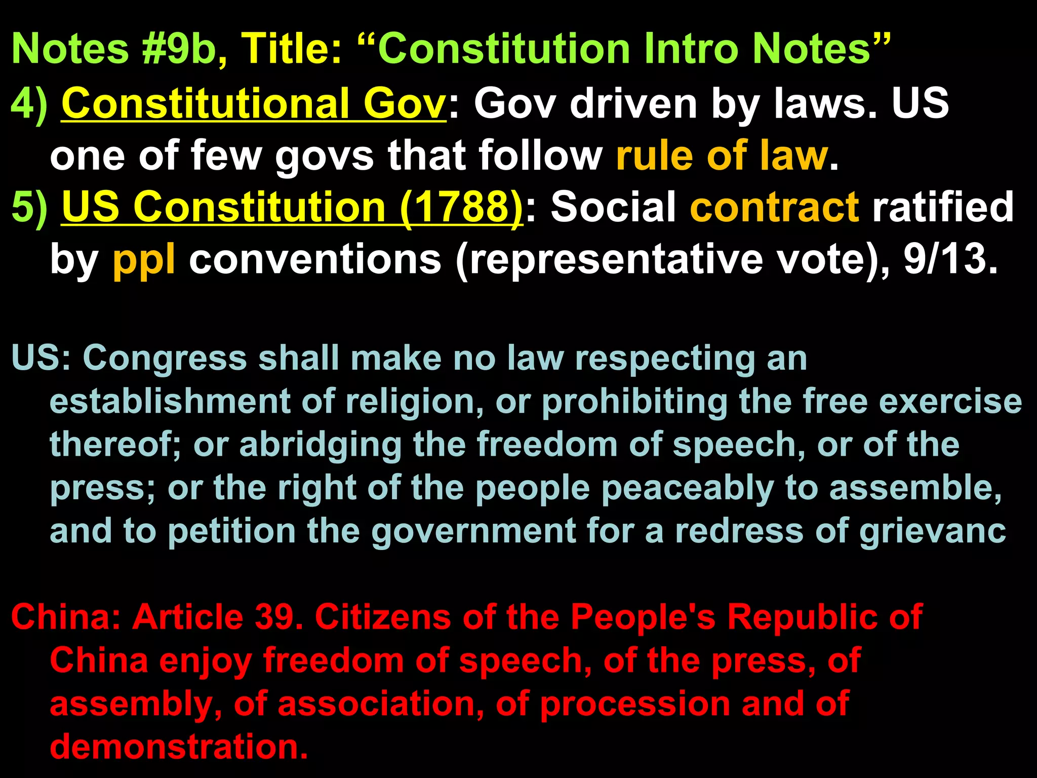 Notes #9b , Title: “ Constitution Intro Notes ”   4)   Constitutional Gov : Gov driven by laws. US one of few govs that follow  rule of law .  5)   US Constitution (1788) : Social  contract  ratified by  ppl  conventions (representative vote), 9/13. US: Congress shall make no law respecting an establishment of religion, or prohibiting the free exercise thereof; or abridging the freedom of speech, or of the press; or the right of the people peaceably to assemble, and to petition the government for a redress of grievanc China: Article 39. Citizens of the People's Republic of China enjoy freedom of speech, of the press, of assembly, of association, of procession and of demonstration. 