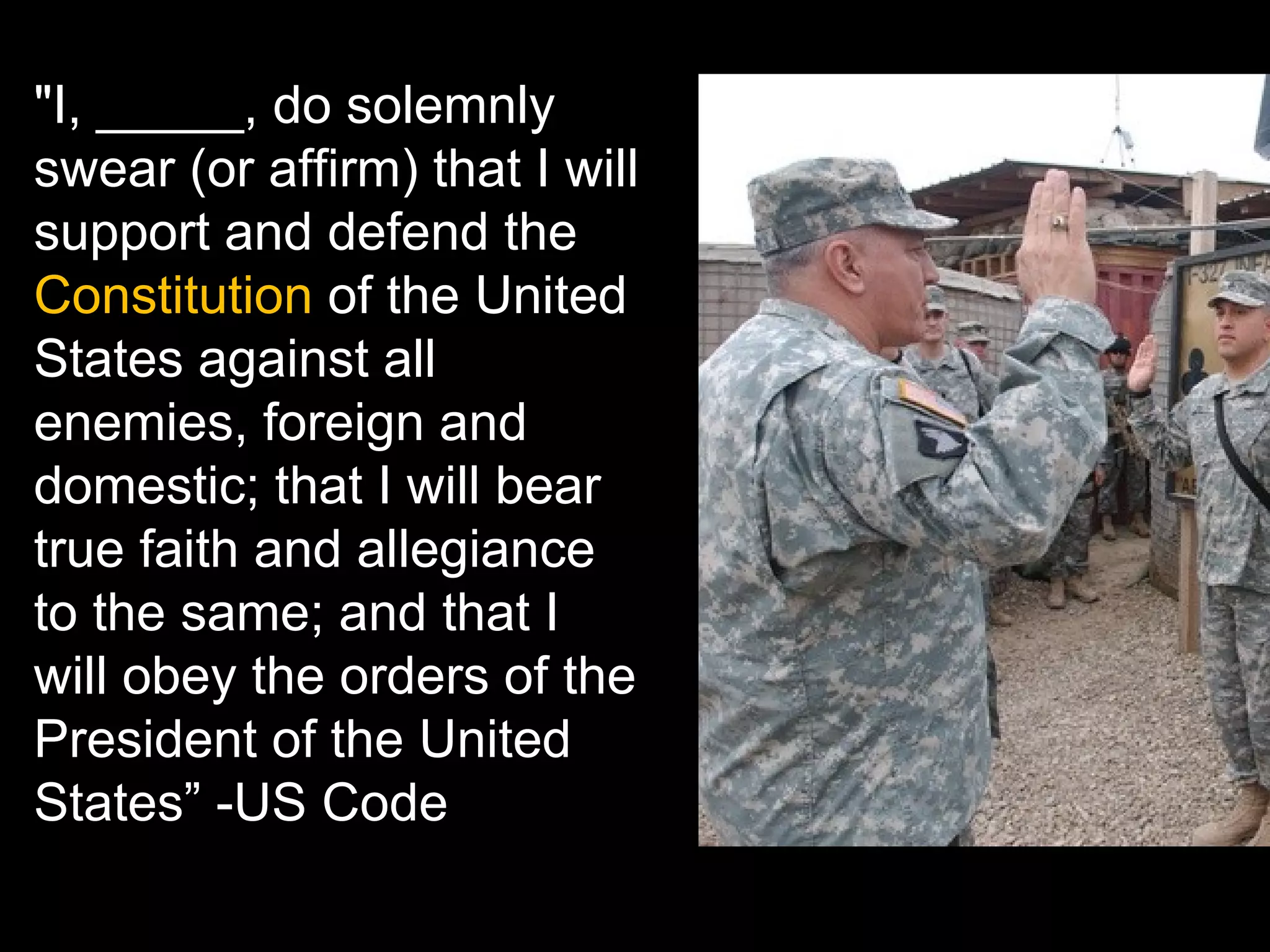 "I, _____, do solemnly swear (or affirm) that I will support and defend the  Constitution  of the United States against all enemies, foreign and domestic; that I will bear true faith and allegiance to the same; and that I will obey the orders of the President of the United States” -US Code 