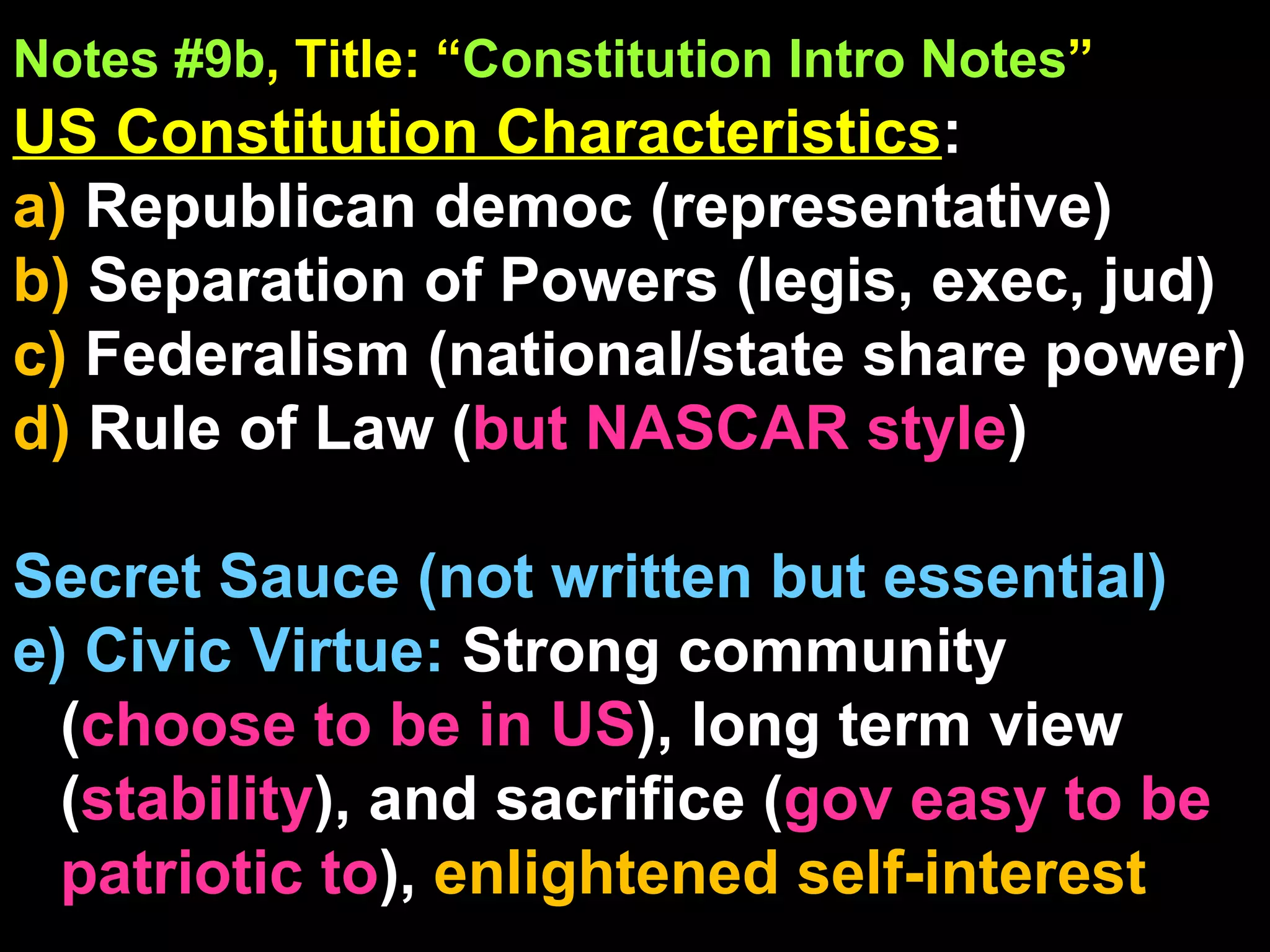 Notes #9b , Title: “ Constitution Intro Notes ”   US Constitution Characteristics :  a)  Republican democ (representative) b)  Separation of Powers (legis, exec, jud) c)  Federalism (national/state share power) d)  Rule of Law ( but NASCAR style ) Secret Sauce (not written but essential) e) Civic Virtue:  Strong community ( choose to be in US ), long term view ( stability ), and sacrifice ( gov easy to be patriotic to ),  enlightened self-interest 