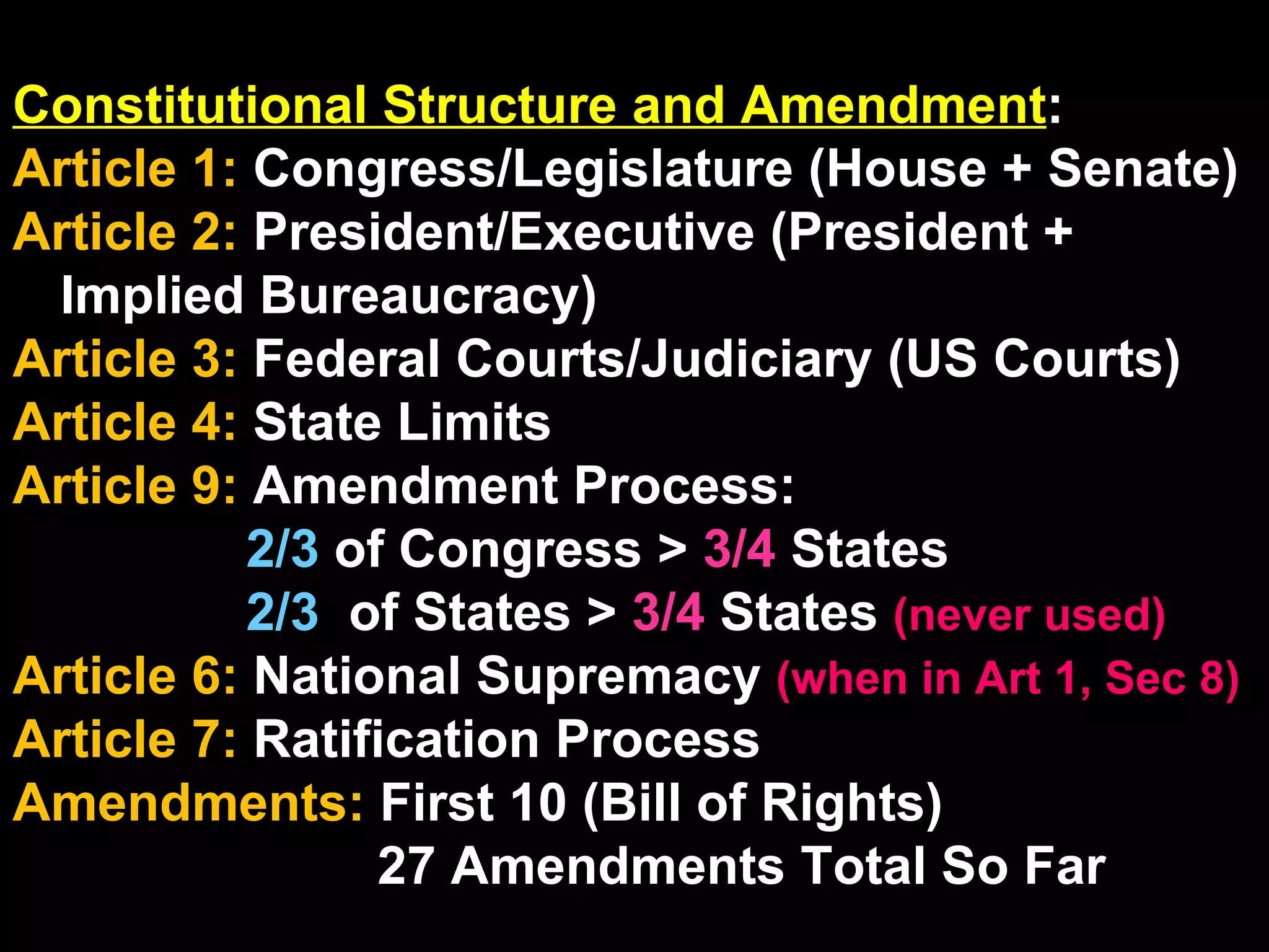 Constitutional Structure and Amendment : Article 1:  Congress/Legislature (House + Senate) Article 2:  President/Executive (President + Implied Bureaucracy) Article 3:  Federal Courts/Judiciary (US Courts) Article 4:  State Limits Article 9:  Amendment Process:  2/3  of Congress >  3/4  States 2/3  of States >  3/4  States  (never used) Article 6:  National Supremacy   (when in Art 1, Sec 8) Article 7:  Ratification Process Amendments:  First 10 (Bill of Rights) 27 Amendments Total So Far 