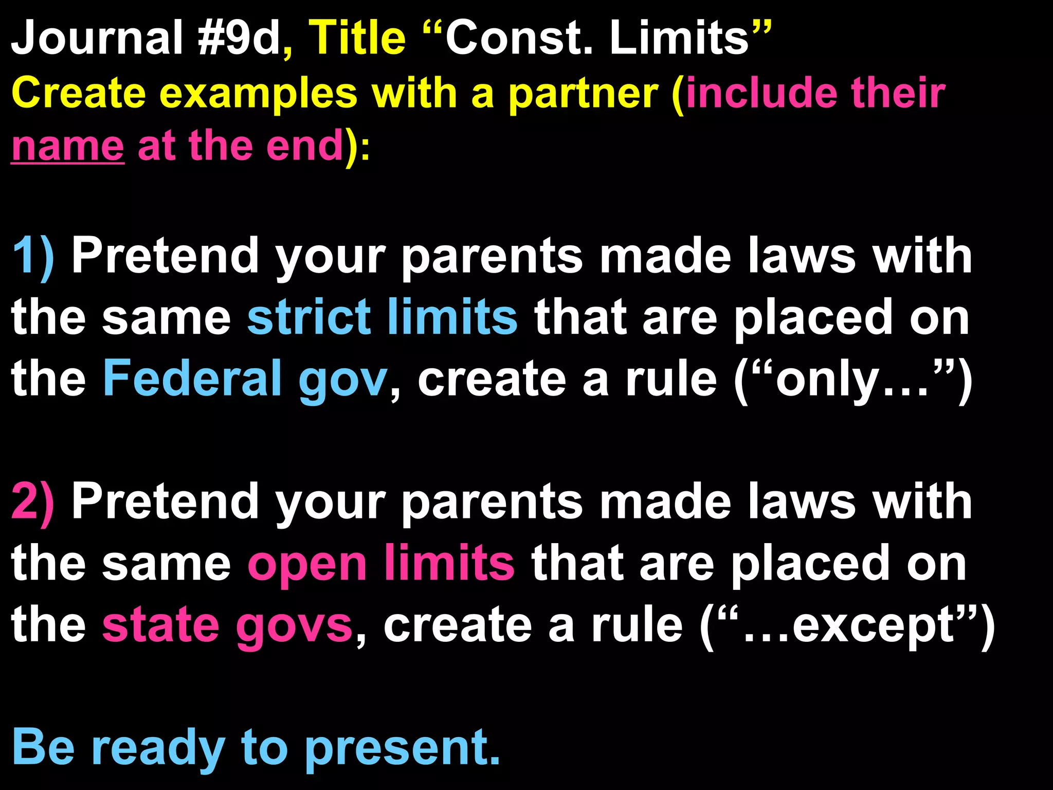 Journal #9d , Title “ Const. Limits ” Create examples with a partner ( include their  name  at the end ) : 1)  Pretend your parents made laws with the same  strict limits  that are placed on the  Federal gov , create a rule (“only…”) 2)  Pretend your parents made laws with the same  open limits  that are placed on the  state govs , create a rule (“…except”) Be ready to present. 9 Reading/Film Qs Come From These Journal Sections 