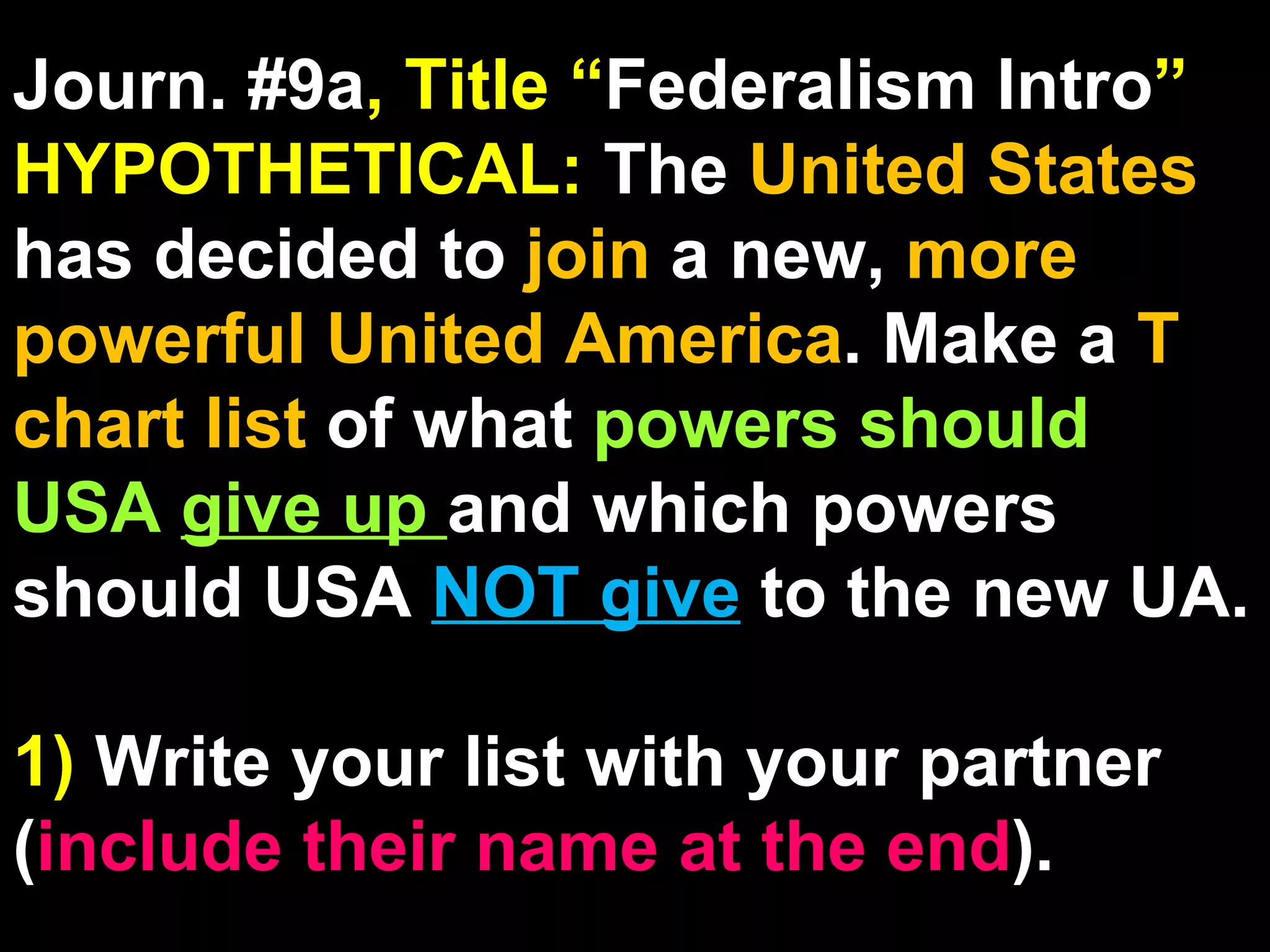 Journ. #9a , Title “ Federalism Intro ” HYPOTHETICAL:  The  United States  has decided to  join  a new,  more powerful United America . Make a  T chart list  of what  powers should USA  give up  and which powers should USA  NOT give   to the new UA. 1)  Write your list with your partner ( include their name at the end ). 
