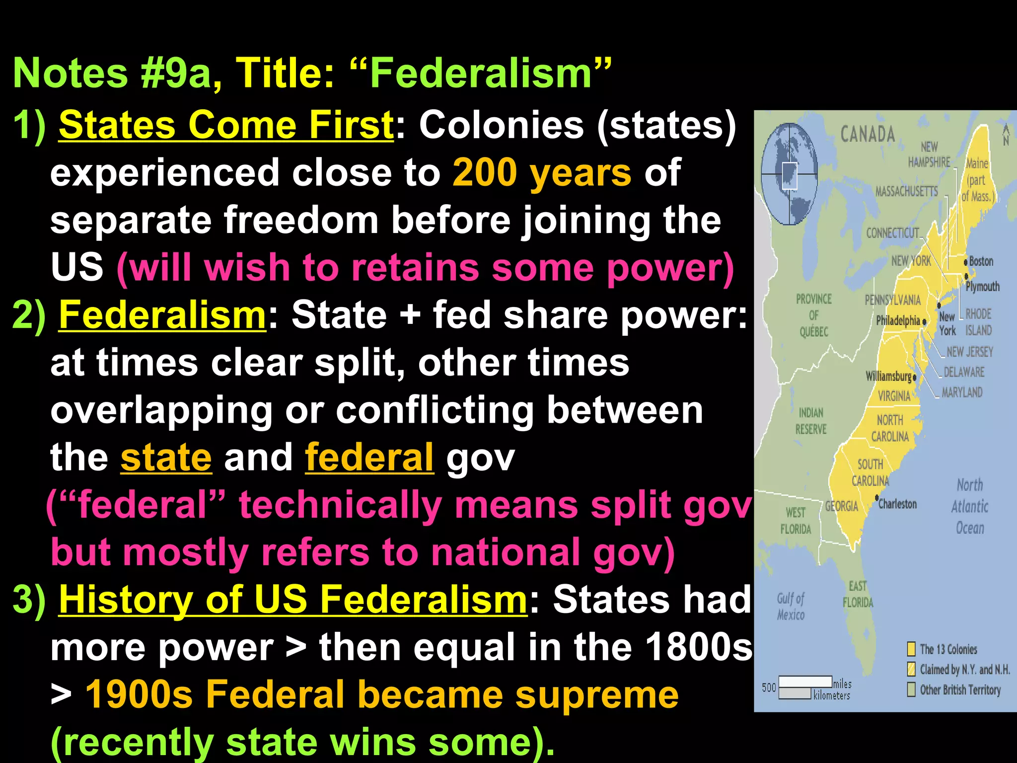 Notes #9a , Title: “ Federalism ”   1)  States Come First : Colonies (states) experienced close to  200 years  of separate freedom before joining the US  (will wish to retains some power) 2)   Federalism : State + fed share power: at times clear split, other times overlapping or conflicting between the  state  and  federal   gov (“federal” technically means split gov, but mostly refers to national gov)  3)   History of US Federalism : States had more power > then equal in the 1800s >  1900s   Federal became supreme  (recently state wins some). 
