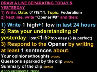 DRAW A LINE SEPARATING TODAY & YESTERDAY 1) Write:   Date:  01/19/11 , Topic:  Federalism 2) Next line, write “ Opener #9 ” and then:  1) Write  1 high + 1   low   in last 24 hours 2) Rate your understanding of yesterday:  lost < 1-5 > too easy (3 is perfect) 3) Respond to the  Opener  by writing at least   1 sentences  about : Your opinions/thoughts  OR/AND Questions sparked by the clip   OR/AND Summary of the clip  OR/AND Announcements: None 