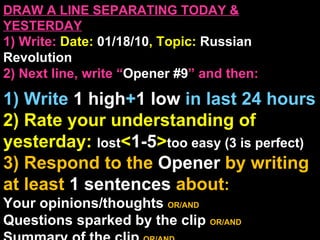 DRAW A LINE SEPARATING TODAY & YESTERDAY 1) Write:   Date:  01/18/10 , Topic:  Russian Revolution 2) Next line, write “ Opener #9 ” and then:  1) Write  1 high + 1   low   in last 24 hours 2) Rate your understanding of yesterday:  lost < 1-5 > too easy (3 is perfect) 3) Respond to the  Opener  by writing at least   1 sentences  about : Your opinions/thoughts  OR/AND Questions sparked by the clip   OR/AND Summary of the clip  OR/AND Announcements: None 
