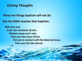 Closing Thoughts
These are things baptism will not do.
But the Bible teaches that baptism:
Will save one.
Is for the remission of sins.
Washes away one's sins.
Puts one into Jesus Christ.
Put one in contact with the blood of Jesus.
Puts one into the church.
 