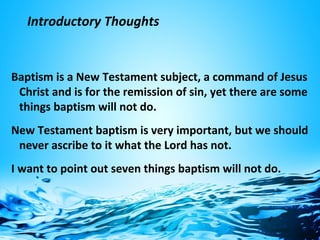 Introductory Thoughts
Baptism is a New Testament subject, a command of Jesus
Christ and is for the remission of sin, yet there are some
things baptism will not do.
New Testament baptism is very important, but we should
never ascribe to it what the Lord has not.
I want to point out seven things baptism will not do.
 