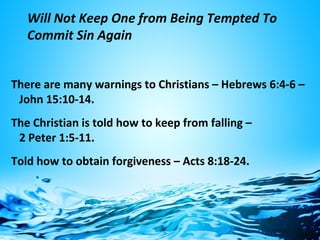 Will Not Keep One from Being Tempted To
Commit Sin Again
There are many warnings to Christians – Hebrews 6:4-6 –
John 15:10-14.
The Christian is told how to keep from falling –
2 Peter 1:5-11.
Told how to obtain forgiveness – Acts 8:18-24.
 