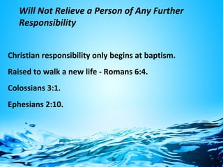 Will Not Relieve a Person of Any Further
Responsibility
Christian responsibility only begins at baptism.
Raised to walk a new life - Romans 6:4.
Colossians 3:1.
Ephesians 2:10.
 
