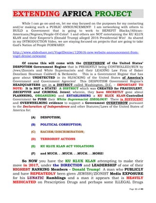 Page 11 of 30
EXTENDING AFRICA PROJECT
While I can go on-and-on, let me stay focused on the purposes for my contacting
and/or making such a PUBLIC ANNOUNCEMENT! I am networking with others to
BUILD a Government that is going to work to BENEFIT Blacks/African-
Americans/Negroes/People-Of-Color! I and others are NOT entertaining the KU KLUX
KLAN and their Emperor’s (Donald Trump) alleged 2016 Presidential Win! As shared
in my INTRODUCTION Video, we are staying focused on projects that are going to take
God’s Nation of People FORWARD!
http://www.slideshare.net/VogelDenise/120616-new-website-announcement-from-
vogel-denise-newsome
Of course this will come with the OVERTHROW of the United States’
DESPOTISM Government Regime that is PRESENTLY being CONTROLLED/RUN by
Jews/Zionists and White Supremacists and their LEADING Law Firm of Baker
Donelson Bearman Caldwell & Berkowitz. This is a Government Regime that has
gone about UNDETECTED in its HIJACKING of the United States of America’s
Government and Government Agencies! This DESPOTISM Government Regime’s
HEADQUARTERS are in a DISTRICT called Washington, D.C. – IMPORTANT TO
NOTE: It is NOT a STATE! A DISTRICT which was CREATED for FRAUDULENT,
DECEPTIVE and CRIMINAL Intent; wherein, they have SECRETLY gone about
PLANNNING, ORGANIZING and ESTABLISHING a KU KLUX KLAN-Controlled
Government to PUSH their White Supremacist IDEOLOGY! There is SUFFICENT
and OVERWHELMING evidence to support a Government OVERTHROW pursuant
to the Declaration of Independence and other Statutes/Laws of the United States of
America for:
(A) DESPOTISM;
(B) POLITICAL CORRUPTION;
(C) RACISM/DISCRIMINATION;
(D) TERRORIST ACTIONS
(E) KU KLUX KLAN ACT VIOLATIONS
(F) and MUCH. . .MUCH. . .MUCH. . .MORE!
So NOW you have the KU KLUX KLAN attempting to make their
move in 2017, under the DIRECTION and LEADERSHIP of one of their
HIGHEST RANKING Members – Donald Trump! A man who PUBLICLY
and have REPEATEDLY been given JEWISH/ZIONIST Media EXPOSURE
for his LUNATIC Ramblings and a man it appears that is HEAVILY
MEDICATED on Prescription Drugs and perhaps some ILLEGAL Drugs
 