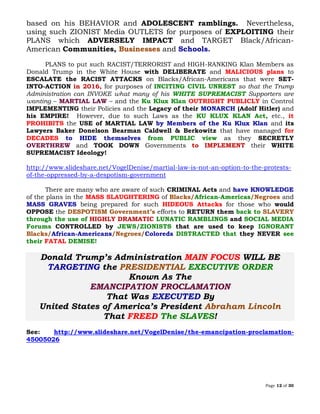 Page 12 of 30
based on his BEHAVIOR and ADOLESCENT ramblings. Nevertheless,
using such ZIONIST Media OUTLETS for purposes of EXPLOITING their
PLANS which ADVERSELY IMPACT and TARGET Black/African-
American Communities, and Schools.Businesses
PLANS to put such RACIST/TERRORIST and HIGH-RANKING Klan Members as
Donald Trump in the White House with DELIBERATE and MALICIOUS plans to
ESCALATE the RACIST ATTACKS on Blacks/African-Americans that were SET-
INTO-ACTION in 2016, for purposes of INCITING CIVIL UNREST so that the Trump
Administration can INVOKE what many of his WHITE SUPREMACIST Supporters are
wanting – MARTIAL LAW – and the Ku Klux Klan OUTRIGHT PUBLICLY in Control
IMPLEMENTING their Policies and the Legacy of their MONARCH (Adolf Hitler) and
his EMPIRE! However, due to such Laws as the KU KLUX KLAN Act, etc., it
PROHIBITS the USE of MARTIAL LAW by Members of the Ku Klux Klan and its
Lawyers Baker Donelson Bearman Caldwell & Berkowitz that have managed for
DECADES to HIDE themselves from PUBLIC view as they SECRETLY
OVERTHREW and TOOK DOWN Governments to IMPLEMENT their WHITE
SUPREMACIST Ideology!
http://www.slideshare.net/VogelDenise/martial-law-is-not-an-option-to-the-protests-
of-the-oppressed-by-a-despotism-government
There are many who are aware of such CRIMINAL Acts and have KNOWLEDGE
of the plans in the MASS SLAUGHTERING of African-AmericasBlacks/ /Negroes and
MASS GRAVES being prepared for such HIDEOUS Attacks for those who would
OPPOSE the DESPOTISM Government’s efforts to RETURN them back to SLAVERY
through the use of HIGHLY DRAMATIC LUNATIC RAMBLINGS and SOCIAL MEDIA
Forums CONTROLLED by JEWS/ZIONISTS that are used to keep IGNORANT
African-Americans Coloreds DISTRACTED that they NEVER seeBlacks/ /Negroes/
their FATAL DEMISE!
Donald Trump’s Administration MAIN FOCUS WILL BE
TARGETING the EXECUTIVE ORDERPRESIDENTIAL
Known As The
EMANCIPATION PROCLAMATION
That Was EXECUTED By
United States of America’s President Abraham Lincoln
That FREED The SLAVES!
See: http://www.slideshare.net/VogelDenise/the-emancipation-proclamation-
45005026
 