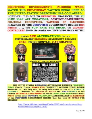 Page 13 of 30
DESPOTISM GOVERNMENT’S IN-HOUSE WARS:
WATCH THE CUT-THROAT TACTICS BEING USED AS
THE UNITED STATES’ DESPOTISM HAS COLLAPSED!
HOWEVER, IT IS DUE TO DESPOTISM PRACTICES, THE KU
KLUX KLAN ACT VIOLATIONS, CONFLICT-OF-INTERESTS,
POLITICAL CORRUPTION, TAINTING OF ELECTIONS
HIJACKED BY THE DESPOTISM GOVERNMENT REGIME (Not
Russia). . ., you NOW HAVE THE DRAMA the ZIONIST-
CONTROLLED Media Networks are DECEIVING MANY WITH!
THE UNITED STATES’ DESPOTISM GOVERNMENT REGIME’S PRESIDENT-
ELECT (Donald Trump) KNOWS WHO COMMUNITY ACTIVIST VOGEL DENISE
NEWSOME IS! Not only that, is using information as this as a MEANS OF
CONTROL! However, his FAILURE to NOTIFY the PUBLIC/WORLD of the
CRIMES SET FORTH in this REPORT as well as COMPLAINTS FILED makes him a
PARTY as well as his INCOMING FRAUDULENT ADMINISTRATION an EXTENSION
of the DESPOTISM GOVERNMENT REGIME that has been IN POWER FOR
DECADES!
http://www.slideshare.net/VogelDenise/090516-alternatives-to-hillary-
clinton-donald-trump-65713683
 
