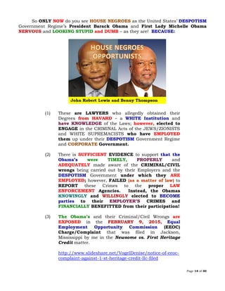 Page 14 of 30
So ONLY NOW do you see HOUSE NEGROES as the United States’ DESPOTISM
Government Regime’s President Barack Obama and First Lady Michelle Obama
NERVOUS and LOOKING STUPID and DUMB – as they are! BECAUSE:
(1) These are LAWYERS who allegedly obtained their
Degrees from HAVARD – a WHITE Institution and
have KNOWLEDGE of the Laws; however, elected to
ENGAGE in the CRIMINAL Acts of the JEWS/ZIONISTS
and WHITE SUPREMACISTS who have EMPLOYED
them up under their DESPOTISM Government Regime
and Government.CORPORATE
(2) There is SUFFICIENT EVIDENCE to support that the
Obama’s were TIMELY, PROPERLY and
ADEQUATELY made aware of the CRIMINAL/CIVIL
wrongs being carried out by their Employers and the
DESPOTISM Government under which they ARE
EMPLOYED; however, FAILED (as a matter of law) to
REPORT these Crimes to the proper LAW
ENFORCEMENT Agencies. Instead, the Obamas
KNOWINGLY and WILLINGLY elected to BECOME
parties to their EMPLOYER’S CRIMES and
FINANCIALLY BENEFITTED from their participation!
(3) The Obama’s and their Criminal/Civil Wrongs are
EXPOSED in the FEBRUARY 9, 2015, Equal
Employment Opportunity Commission (EEOC)
Charge/Complaint that was filed in Jackson,
Mississippi by me in the Newsome vs. First Heritage
Credit matter.
http://www.slideshare.net/VogelDenise/notice-of-eeoc-
complaint-against-1-st-heritage-credit-llc-filed
 